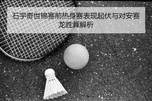 石宇奇世锦赛前热身赛表现起伏与对安赛龙胜算解析